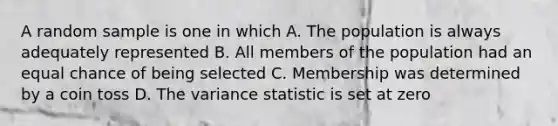 A random sample is one in which A. The population is always adequately represented B. All members of the population had an equal chance of being selected C. Membership was determined by a coin toss D. The variance statistic is set at zero