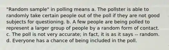 "Random sample" in polling means a. The pollster is able to randomly take certain people out of the poll if they are not good subjects for questioning. b. A few people are being polled to represent a larger group of people by a random form of contact. c. The poll is not very accurate; in fact, it is as it says -- random. d. Everyone has a chance of being included in the poll.