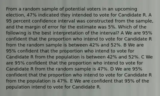 From a random sample of potential voters in an upcoming election, 47% indicated they intended to vote for Candidate R. A 95 percent confidence interval was constructed from the sample, and the margin of error for the estimate was 5%. Which of the following is the best interpretation of the interval? A We are 95% confident that the proportion who intend to vote for Candidate R from the random sample is between 42% and 52%. B We are 95% confident that the proportion who intend to vote for Candidate R from the population is between 42% and 52%. C We are 95% confident that the proportion who intend to vote for Candidate R from the random sample is 47%. D We are 95% confident that the proportion who intend to vote for Candidate R from the population is 47%. E We are confident that 95% of the population intend to vote for Candidate R.