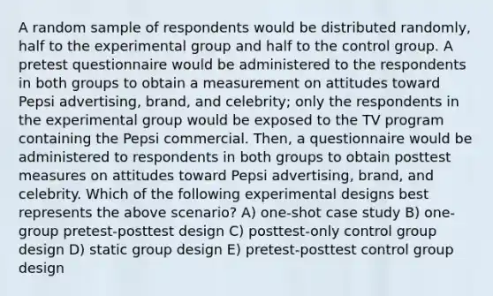 A random sample of respondents would be distributed randomly, half to the experimental group and half to the control group. A pretest questionnaire would be administered to the respondents in both groups to obtain a measurement on attitudes toward Pepsi advertising, brand, and celebrity; only the respondents in the experimental group would be exposed to the TV program containing the Pepsi commercial. Then, a questionnaire would be administered to respondents in both groups to obtain posttest measures on attitudes toward Pepsi advertising, brand, and celebrity. Which of the following experimental designs best represents the above scenario? A) one-shot case study B) one-group pretest-posttest design C) posttest-only control group design D) static group design E) pretest-posttest control group design