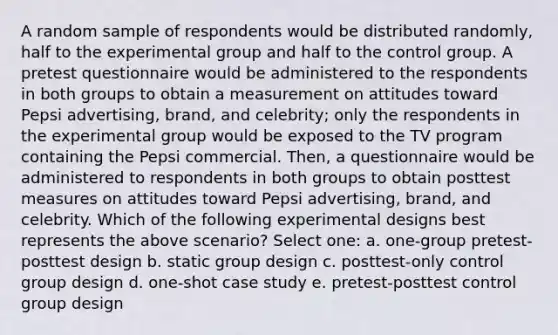 A random sample of respondents would be distributed randomly, half to the experimental group and half to the control group. A pretest questionnaire would be administered to the respondents in both groups to obtain a measurement on attitudes toward Pepsi advertising, brand, and celebrity; only the respondents in the experimental group would be exposed to the TV program containing the Pepsi commercial. Then, a questionnaire would be administered to respondents in both groups to obtain posttest measures on attitudes toward Pepsi advertising, brand, and celebrity. Which of the following experimental designs best represents the above scenario? Select one: a. one-group pretest-posttest design b. static group design c. posttest-only control group design d. one-shot case study e. pretest-posttest control group design