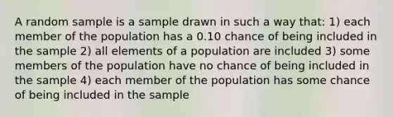 A random sample is a sample drawn in such a way that: 1) each member of the population has a 0.10 chance of being included in the sample 2) all elements of a population are included 3) some members of the population have no chance of being included in the sample 4) each member of the population has some chance of being included in the sample