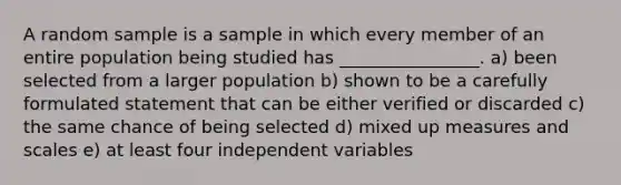 A random sample is a sample in which every member of an entire population being studied has ________________. a) been selected from a larger population b) shown to be a carefully formulated statement that can be either verified or discarded c) the same chance of being selected d) mixed up measures and scales e) at least four independent variables