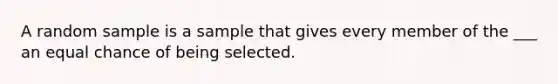 A random sample is a sample that gives every member of the ___ an equal chance of being selected.