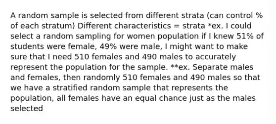 A random sample is selected from different strata (can control % of each stratum) Different characteristics = strata *ex. I could select a random sampling for women population if I knew 51% of students were female, 49% were male, I might want to make sure that I need 510 females and 490 males to accurately represent the population for the sample. **ex. Separate males and females, then randomly 510 females and 490 males so that we have a stratified random sample that represents the population, all females have an equal chance just as the males selected