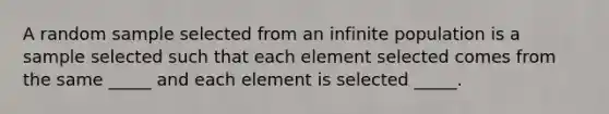 A random sample selected from an infinite population is a sample selected such that each element selected comes from the same _____ and each element is selected _____.