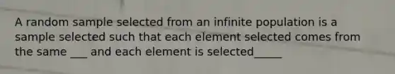 A random sample selected from an infinite population is a sample selected such that each element selected comes from the same ___ and each element is selected_____