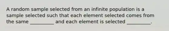 A random sample selected from an infinite population is a sample selected such that each element selected comes from the same __________ and each element is selected __________.