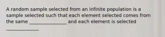 A random sample selected from an infinite population is a sample selected such that each element selected comes from the same ________________ and each element is selected ______________