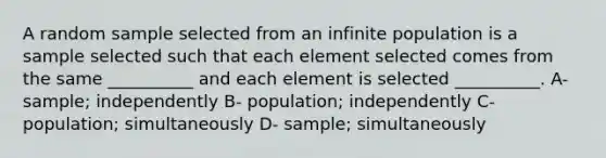 A random sample selected from an infinite population is a sample selected such that each element selected comes from the same __________ and each element is selected __________. A- sample; independently B- population; independently C- population; simultaneously D- sample; simultaneously