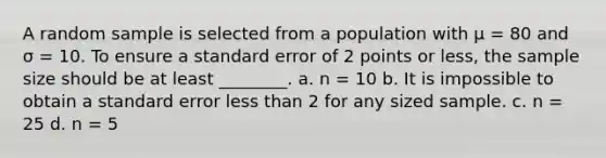 A random sample is selected from a population with μ = 80 and σ = 10. To ensure a standard error of 2 points or less, the sample size should be at least ________. a. n = 10 b. It is impossible to obtain a standard error less than 2 for any sized sample. c. n = 25 d. n = 5