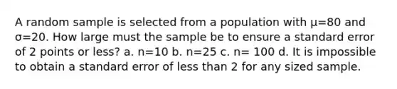 A random sample is selected from a population with μ=80 and σ=20. How large must the sample be to ensure a standard error of 2 points or less? a. n=10 b. n=25 c. n= 100 d. It is impossible to obtain a standard error of <a href='https://www.questionai.com/knowledge/k7BtlYpAMX-less-than' class='anchor-knowledge'>less than</a> 2 for any sized sample.