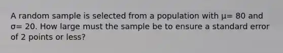 A random sample is selected from a population with μ= 80 and σ= 20. How large must the sample be to ensure a standard error of 2 points or less?