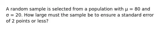 A random sample is selected from a population with µ = 80 and σ = 20. How large must the sample be to ensure a standard error of 2 points or less?