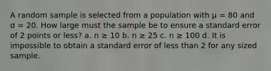 A random sample is selected from a population with μ = 80 and σ = 20. How large must the sample be to ensure a standard error of 2 points or less? a. n ≥ 10 b. n ≥ 25 c. n ≥ 100 d. It is impossible to obtain a standard error of less than 2 for any sized sample.