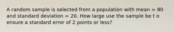 A random sample is selected from a population with mean = 80 and standard deviation = 20. How large use the sample be t o ensure a standard error of 2 points or less?