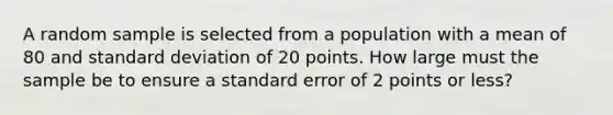 A random sample is selected from a population with a mean of 80 and standard deviation of 20 points. How large must the sample be to ensure a standard error of 2 points or less?