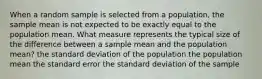 When a random sample is selected from a population, the sample mean is not expected to be exactly equal to the population mean. What measure represents the typical size of the difference between a sample mean and the population mean? the standard deviation of the population the population mean the standard error the standard deviation of the sample