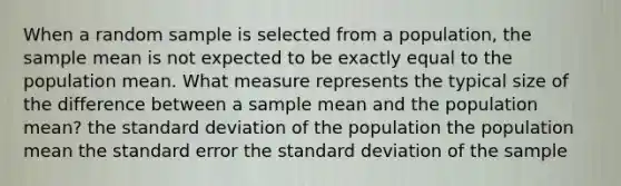 When a random sample is selected from a population, the sample mean is not expected to be exactly equal to the population mean. What measure represents the typical size of the difference between a sample mean and the population mean? the standard deviation of the population the population mean the standard error the standard deviation of the sample