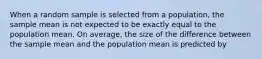 When a random sample is selected from a population, the sample mean is not expected to be exactly equal to the population mean. On average, the size of the difference between the sample mean and the population mean is predicted by