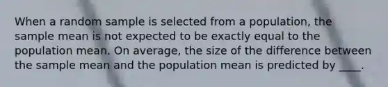 When a random sample is selected from a population, the sample mean is not expected to be exactly equal to the population mean. On average, the size of the difference between the sample mean and the population mean is predicted by ____.