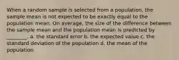 When a random sample is selected from a population, the sample mean is not expected to be exactly equal to the population mean. On average, the size of the difference between the sample mean and the population mean is predicted by ________. a. the standard error b. the expected value c. the standard deviation of the population d. the mean of the population