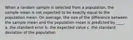 When a random sample is selected from a population, the sample mean is not expected to be exactly equal to the population mean. On average, the size of the difference between the sample mean and the population mean is predicted by ____. a. the standard error b. the expected value c. the standard deviation of the population