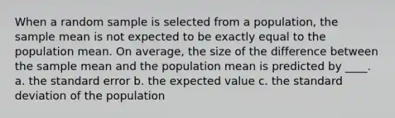 When a random sample is selected from a population, the sample mean is not expected to be exactly equal to the population mean. On average, the size of the difference between the sample mean and the population mean is predicted by ____. a. the standard error b. the expected value c. the standard deviation of the population