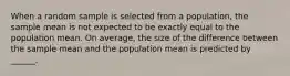 When a random sample is selected from a population, the sample mean is not expected to be exactly equal to the population mean. On average, the size of the difference between the sample mean and the population mean is predicted by ______.