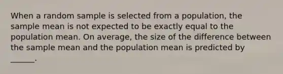 When a random sample is selected from a population, the sample mean is not expected to be exactly equal to the population mean. On average, the size of the difference between the sample mean and the population mean is predicted by ______.