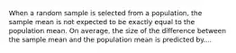 When a random sample is selected from a population, the sample mean is not expected to be exactly equal to the population mean. On average, the size of the difference between the sample mean and the population mean is predicted by....