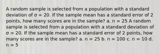 A random sample is selected from a population with a standard deviation of σ = 20. If the sample mean has a standard error of 2 points, how many scores are in the sample? a. n = 25 A random sample is selected from a population with a standard deviation of σ = 20. If the sample mean has a standard error of 2 points, how many scores are in the sample? a. n = 25 b. n = 100 c. n = 10 d. n = 5