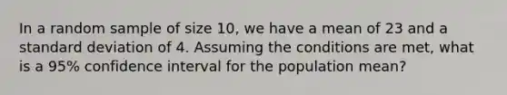 In a random sample of size 10, we have a mean of 23 and a standard deviation of 4. Assuming the conditions are met, what is a 95% confidence interval for the population mean?