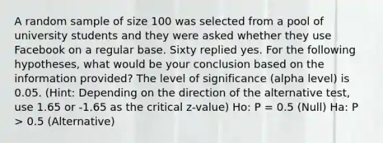 A random sample of size 100 was selected from a pool of university students and they were asked whether they use Facebook on a regular base. Sixty replied yes. For the following hypotheses, what would be your conclusion based on the information provided? The level of significance (alpha level) is 0.05. (Hint: Depending on the direction of the alternative test, use 1.65 or -1.65 as the critical z-value) Ho: P = 0.5 (Null) Ha: P > 0.5 (Alternative)