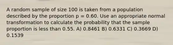 A random sample of size 100 is taken from a population described by the proportion p = 0.60. Use an appropriate normal transformation to calculate the probability that the sample proportion is less than 0.55. A) 0.8461 B) 0.6331 C) 0.3669 D) 0.1539