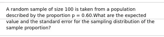 A random sample of size 100 is taken from a population described by the proportion p = 0.60.What are the expected value and the standard error for the sampling distribution of the sample proportion?