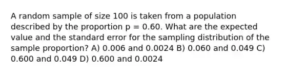 A random sample of size 100 is taken from a population described by the proportion p = 0.60. What are the expected value and the standard error for the sampling distribution of the sample proportion? A) 0.006 and 0.0024 B) 0.060 and 0.049 C) 0.600 and 0.049 D) 0.600 and 0.0024