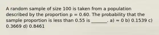 A random sample of size 100 is taken from a population described by the proportion p = 0.60. The probability that the sample proportion is <a href='https://www.questionai.com/knowledge/k7BtlYpAMX-less-than' class='anchor-knowledge'>less than</a> 0.55 is _______. a) ≈ 0 b) 0.1539 c) 0.3669 d) 0.8461