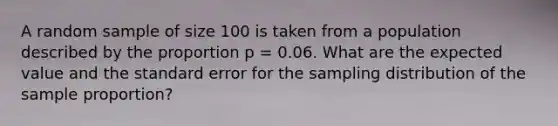 A random sample of size 100 is taken from a population described by the proportion p = 0.06. What are the expected value and the standard error for the sampling distribution of the sample proportion?