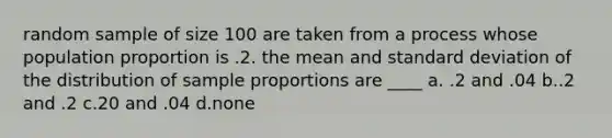 random sample of size 100 are taken from a process whose population proportion is .2. the mean and standard deviation of the distribution of sample proportions are ____ a. .2 and .04 b..2 and .2 c.20 and .04 d.none