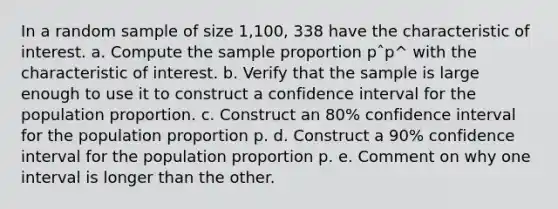 In a random sample of size 1,100, 338 have the characteristic of interest. a. Compute the sample proportion pˆp^ with the characteristic of interest. b. Verify that the sample is large enough to use it to construct a confidence interval for the population proportion. c. Construct an 80% confidence interval for the population proportion p. d. Construct a 90% confidence interval for the population proportion p. e. Comment on why one interval is longer than the other.