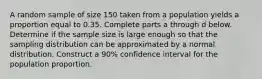 A random sample of size 150 taken from a population yields a proportion equal to 0.35. Complete parts a through d below. Determine if the sample size is large enough so that the sampling distribution can be approximated by a normal distribution. Construct a 90​% confidence interval for the population proportion.