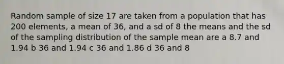 Random sample of size 17 are taken from a population that has 200 elements, a mean of 36, and a sd of 8 the means and the sd of the sampling distribution of the sample mean are a 8.7 and 1.94 b 36 and 1.94 c 36 and 1.86 d 36 and 8