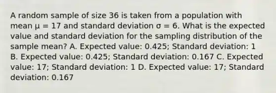 A random sample of size 36 is taken from a population with mean µ = 17 and standard deviation σ = 6. What is the expected value and standard deviation for the sampling distribution of the sample mean? A. Expected value: 0.425; Standard deviation: 1 B. Expected value: 0.425; Standard deviation: 0.167 C. Expected value: 17; Standard deviation: 1 D. Expected value: 17; Standard deviation: 0.167