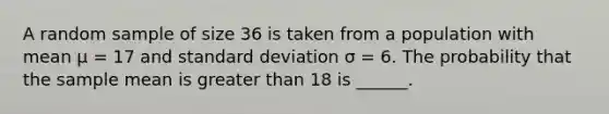 A random sample of size 36 is taken from a population with mean µ = 17 and <a href='https://www.questionai.com/knowledge/kqGUr1Cldy-standard-deviation' class='anchor-knowledge'>standard deviation</a> σ = 6. The probability that the sample mean is <a href='https://www.questionai.com/knowledge/ktgHnBD4o3-greater-than' class='anchor-knowledge'>greater than</a> 18 is ______.