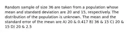 Random sample of size 36 are taken from a population whose mean and standard deviation are 20 and 15, respectively. The distribution of the population is unknown. The mean and the standard error of the mean are A) 20 & 0.417 B) 36 & 15 C) 20 & 15 D) 20 & 2.5