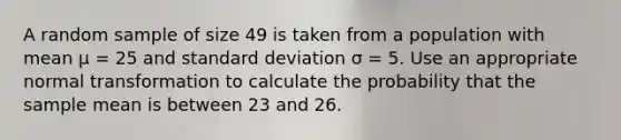 A random sample of size 49 is taken from a population with mean µ = 25 and <a href='https://www.questionai.com/knowledge/kqGUr1Cldy-standard-deviation' class='anchor-knowledge'>standard deviation</a> σ = 5. Use an appropriate normal transformation to calculate the probability that the sample mean is between 23 and 26.