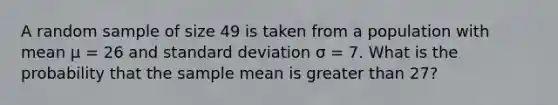 A random sample of size 49 is taken from a population with mean µ = 26 and <a href='https://www.questionai.com/knowledge/kqGUr1Cldy-standard-deviation' class='anchor-knowledge'>standard deviation</a> σ = 7. What is the probability that the sample mean is <a href='https://www.questionai.com/knowledge/ktgHnBD4o3-greater-than' class='anchor-knowledge'>greater than</a> 27?