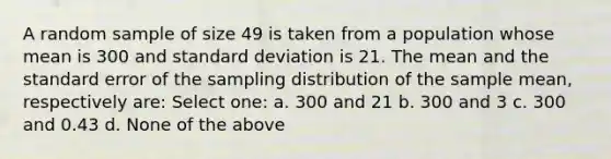 A random sample of size 49 is taken from a population whose mean is 300 and standard deviation is 21. The mean and the standard error of the sampling distribution of the sample mean, respectively are: Select one: a. 300 and 21 b. 300 and 3 c. 300 and 0.43 d. None of the above