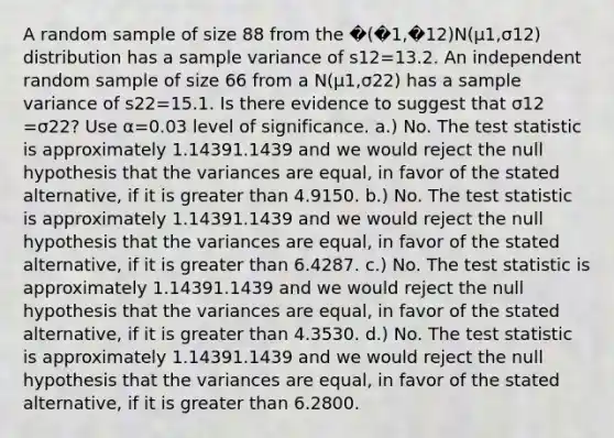 A random sample of size 88 from the �(�1,�12)N(μ1​,σ12​) distribution has a sample variance of s12​=13.2. An independent random sample of size 66 from a N(μ1​,σ22​) has a sample variance of s22​=15.1. Is there evidence to suggest that σ12​​=σ22​? Use α=0.03 level of significance. a.) No. The test statistic is approximately 1.14391.1439 and we would reject the null hypothesis that the variances are equal, in favor of the stated alternative, if it is greater than 4.9150. b.) No. The test statistic is approximately 1.14391.1439 and we would reject the null hypothesis that the variances are equal, in favor of the stated alternative, if it is greater than 6.4287. c.) No. The test statistic is approximately 1.14391.1439 and we would reject the null hypothesis that the variances are equal, in favor of the stated alternative, if it is greater than 4.3530. d.) No. The test statistic is approximately 1.14391.1439 and we would reject the null hypothesis that the variances are equal, in favor of the stated alternative, if it is greater than 6.2800.